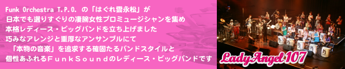 Lady Angel 107; Funk Orchestra T.P.O. のはぐれ雲永松が、日本でも選りすぐりの凄腕女性プロミュージシャンを集め、本格レディース・"Funk"ビッグバンドを立ち上げました。巧みなアレンジと重厚なアンサンブルにて「本物の音楽」を追求する確固たるバンドスタイルと個性あふれるＦｕｎｋＳｏｕｎｄのレディース・ビッグバンドです。 